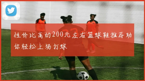 性价比高的200元左右篮球鞋推荐助你轻松上场打球