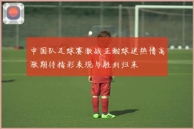 中国队足球赛激战正酣球迷热情高涨期待精彩表现与胜利归来