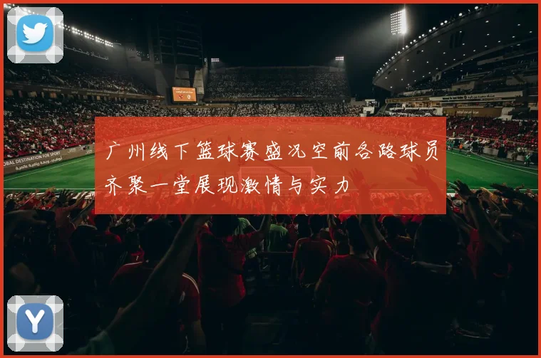广州线下篮球赛盛况空前各路球员齐聚一堂展现激情与实力