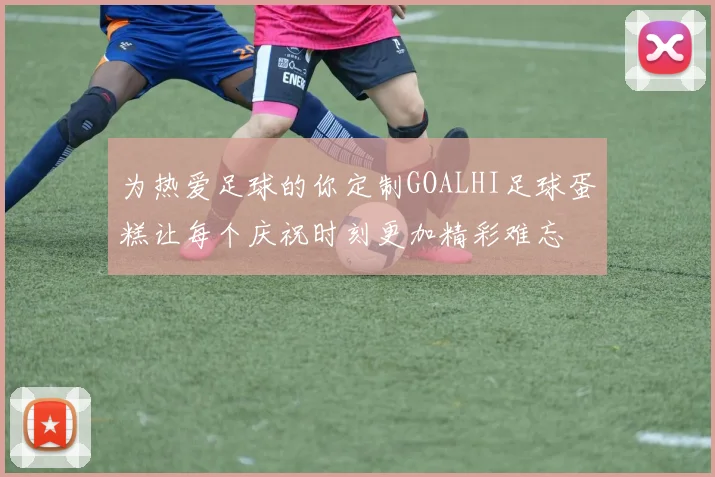 为热爱足球的你定制GOALHI足球蛋糕让每个庆祝时刻更加精彩难忘
