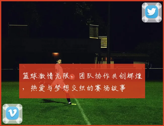 篮球激情无限，团队协作共创辉煌，热爱与梦想交织的赛场故事