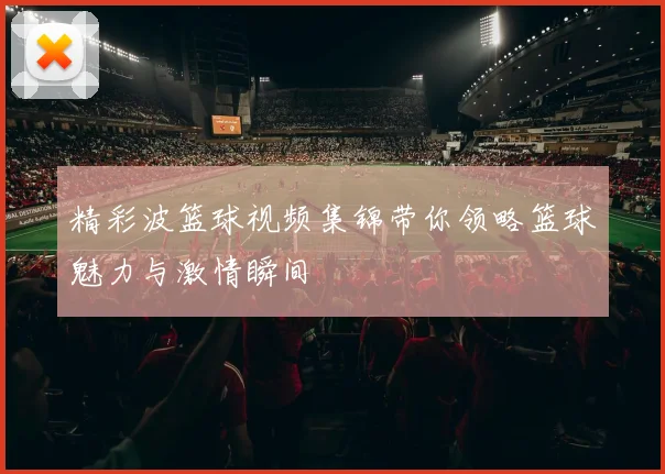 精彩波篮球视频集锦带你领略篮球魅力与激情瞬间