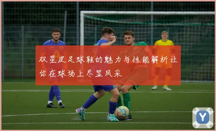 双星皮足球鞋的魅力与性能解析让你在球场上尽显风采
