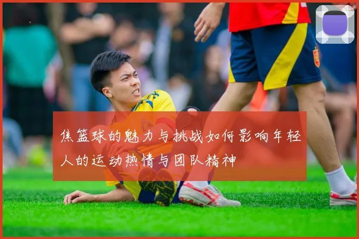 焦篮球的魅力与挑战如何影响年轻人的运动热情与团队精神