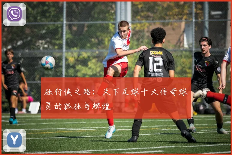 独行侠之路：天下足球十大传奇球员的孤独与辉煌