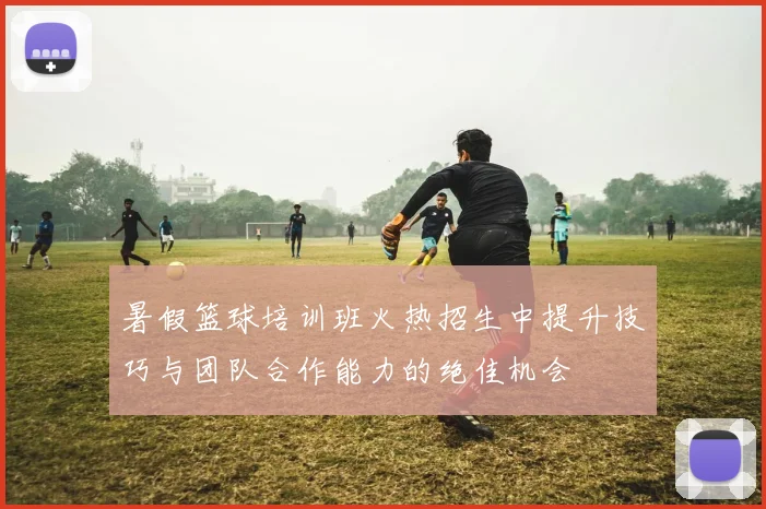 暑假篮球培训班火热招生中提升技巧与团队合作能力的绝佳机会